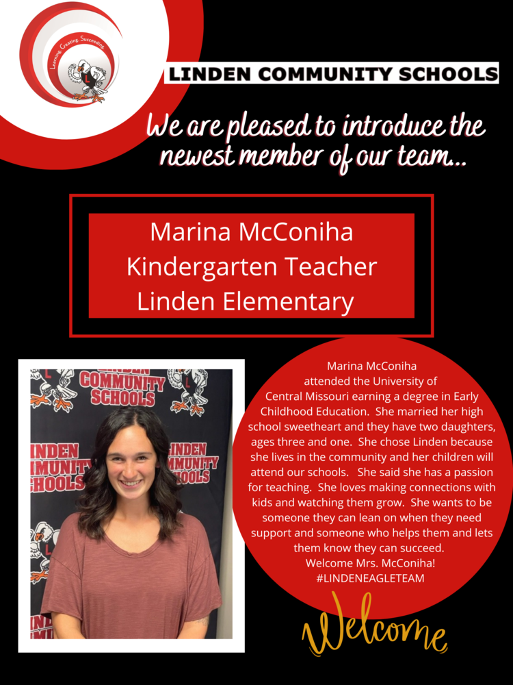 We are pleased to introduce the newest member of our team... Marina McConiha Kindergarten Teacher Linden Elementary Marina McConiha attended the University of Central Missouri earning a degree in Early Childhood Education. She married her high school sweetheart and they have two daughters, ages three and one. She chose Linden because she lives in the community and her children will attend our schools. She said she has a passion for teaching. She loves making connections with kids and watching them grow. She wants to be someone they can lean on when they need support and someone who helps them and lets them know they can succeed. Welcome Mrs. McConiha! #LINDENEAGLETEAM