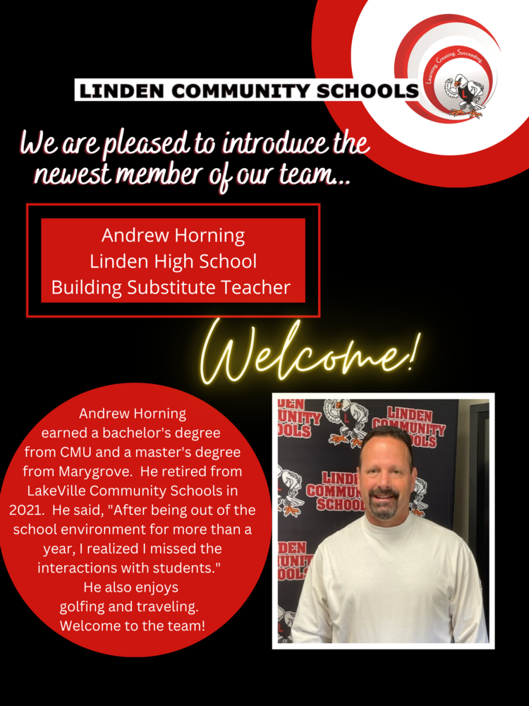Image of man in white shirt with text Andrew Horning Linden High School Building Substitute Teacher Andrew Horning earned a bachelor's degree from CMU and a master's degree from Marygrove. He retired from LakeVille Community Schools in 2021. He said, "After being out of the school environment for more than a year, I realized I missed the interactions with students." He also enjoys golfing and traveling. Welcome to the team!