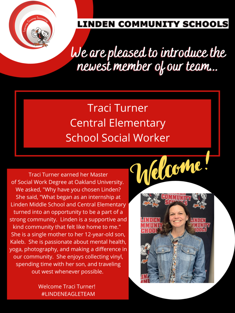 We are pleased to introduce the newest member of our team... Traci Turner Central Elementary School Social Worker Traci Turner earned her Master of Social Work Degree at Oakland University. We asked, "Why have you chosen Linden? She said, "What began as an internship atLinden Middle School and Central Elementaryturned into an opportunity to be a part of astrong community. Linden is a supportive andkind community that felt like home to me." She is a single mother to her 12-year-old son,Kaleb. She is passionate about mental health,yoga, photography, and making a difference inour community. She enjoys collecting vinyl,spending time with her son, and traveling out west whenever possible. Welcome Traci Turner! #LINDENEAGLETEAM