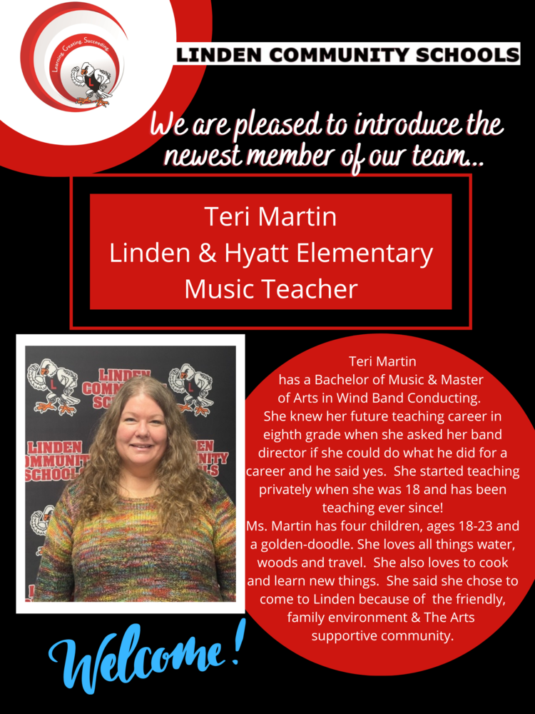  Image of woman with long hair and text "We are pleased to introduce the newest member of our team... Teri Martin Linden & Hyatt Elementary Music Teacher Teri Martin has a Bachelor of Music & Master of Arts in Wind Band Conducting. She knew her future teaching career in eighth grade when she asked her band director if she could do what he did for a career and he said yes. She started teaching privately when she was 18 and has been teaching ever since! Ms. Martin has four children, ages 18-23 and a golden-doodle. She loves all things water, woods and travel. She also loves to cook and learn new things. She said she chose to come to Linden because of the friendly, family environment & The Arts supportive community. 