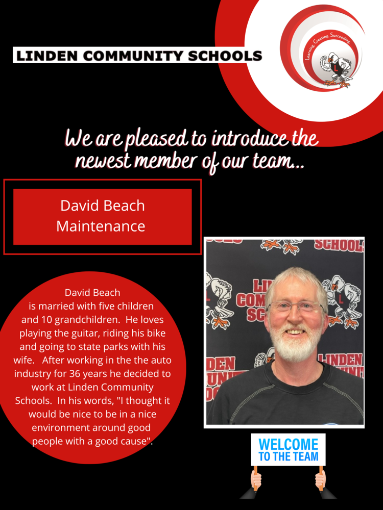 Welcome image of man with text  We are pleased to introduce the newest member of our team... David Beach MaintenanceDavid Beach is married with five children and 10 grandchildren. He loves playing the guitar, riding his bike and going to state parks with his wife. After working in the the auto industry for 36 years he decided to work at Linden Community Schools. In his words, "I thought it would be nice to be in a nice environment around good people with a good cause".  